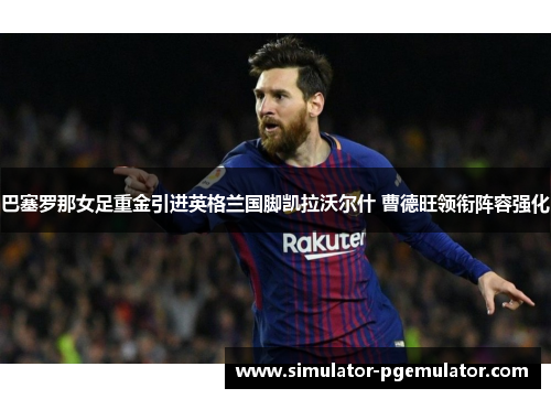 巴塞罗那女足重金引进英格兰国脚凯拉沃尔什 曹德旺领衔阵容强化