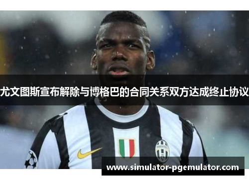 尤文图斯宣布解除与博格巴的合同关系双方达成终止协议 尤文图斯宣布解除与博格巴的合同关系双方达成终止协议
