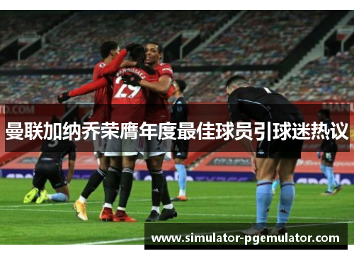 曼联加纳乔荣膺年度最佳球员引球迷热议