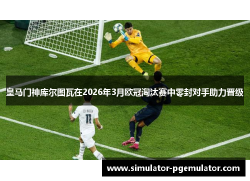 皇马门神库尔图瓦在2026年3月欧冠淘汰赛中零封对手助力晋级 皇马门神库尔图瓦在2026年3月欧冠淘汰赛中零封对手助力晋级