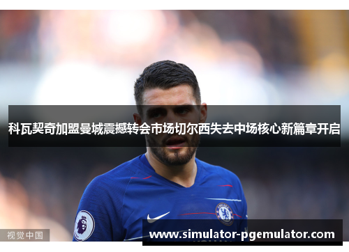 科瓦契奇加盟曼城震撼转会市场切尔西失去中场核心新篇章开启 科瓦契奇加盟曼城震撼转会市场切尔西失去中场核心新篇章开启